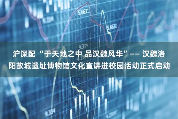 沪深配 “于天地之中 品汉魏风华”—— 汉魏洛阳故城遗址博物馆文化宣讲进校园活动正式启动