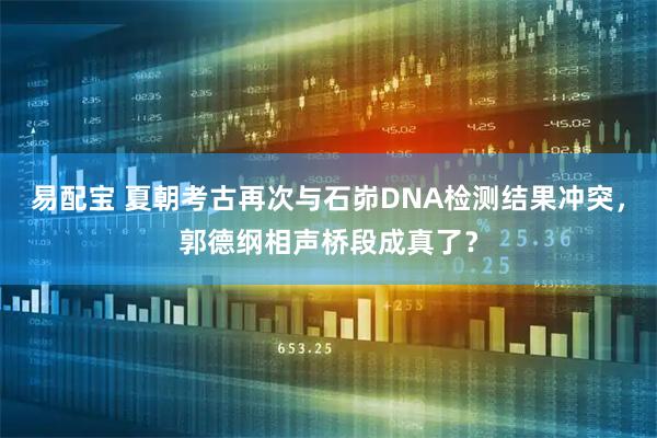 易配宝 夏朝考古再次与石峁DNA检测结果冲突，郭德纲相声桥段成真了？