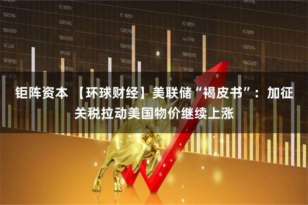 钜阵资本 【环球财经】美联储“褐皮书”：加征关税拉动美国物价继续上涨