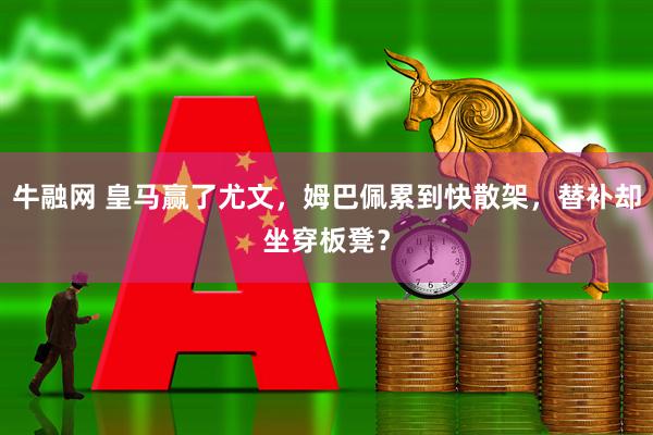 牛融网 皇马赢了尤文，姆巴佩累到快散架，替补却坐穿板凳？