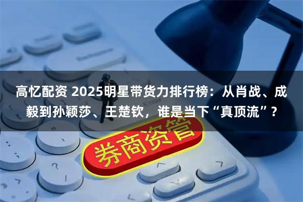 高忆配资 2025明星带货力排行榜：从肖战、成毅到孙颖莎、王楚钦，谁是当下“真顶流”？