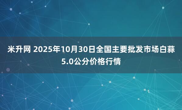 米升网 2025年10月30日全国主要批发市场白蒜5.0公分价格行情