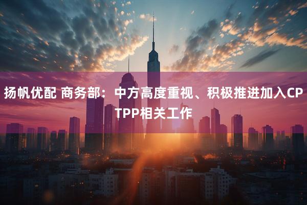 扬帆优配 商务部：中方高度重视、积极推进加入CPTPP相关工作