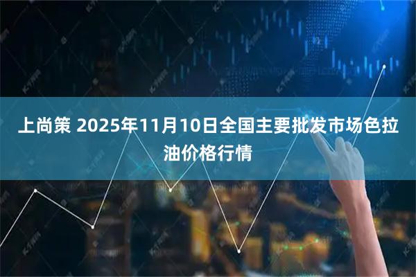 上尚策 2025年11月10日全国主要批发市场色拉油价格行情