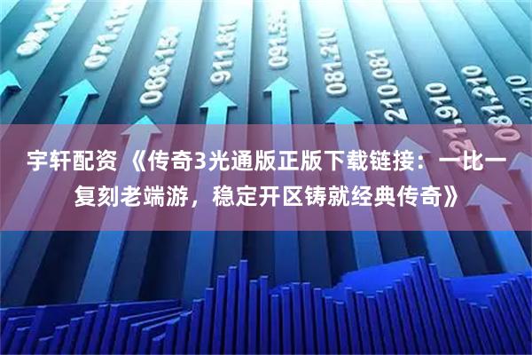宇轩配资 《传奇3光通版正版下载链接：一比一复刻老端游，稳定开区铸就经典传奇》