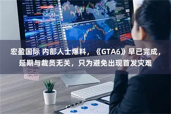 宏盈国际 内部人士爆料，《GTA6》早已完成，延期与裁员无关，只为避免出现首发灾难