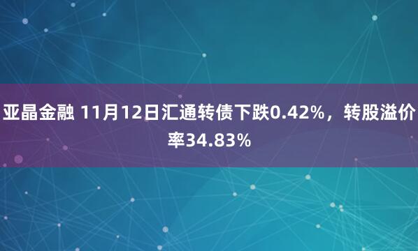 亚晶金融 11月12日汇通转债下跌0.42%，转股溢价率34.83%