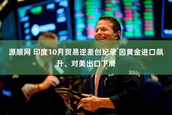 源顺网 印度10月贸易逆差创纪录 因黄金进口飙升、对美出口下滑