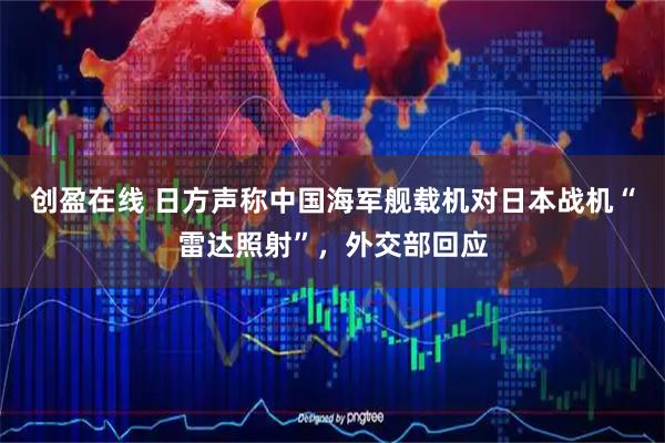 创盈在线 日方声称中国海军舰载机对日本战机“雷达照射”，外交部回应