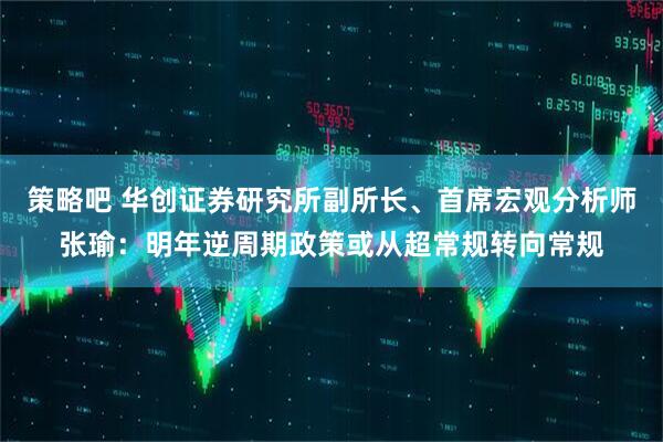 策略吧 华创证券研究所副所长、首席宏观分析师张瑜：明年逆周期政策或从超常规转向常规