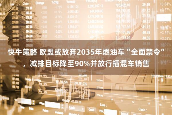 快牛策略 欧盟或放弃2035年燃油车“全面禁令”，减排目标降至90%并放行插混车销售
