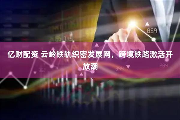 亿财配资 云岭铁轨织密发展网，跨境铁路激活开放潮