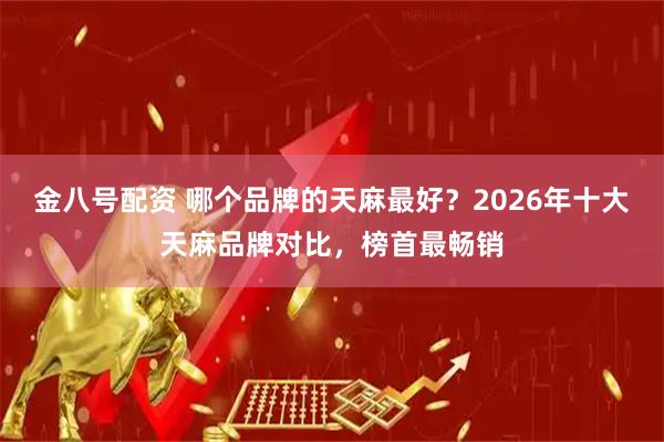 金八号配资 哪个品牌的天麻最好？2026年十大天麻品牌对比，榜首最畅销